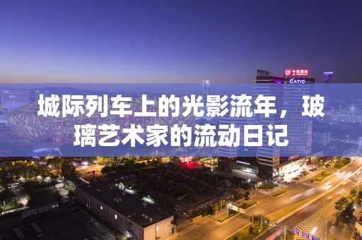 城际列车上的光影流年，玻璃艺术家的流动日记
