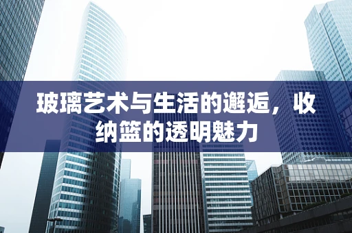玻璃艺术与生活的邂逅，收纳篮的透明魅力