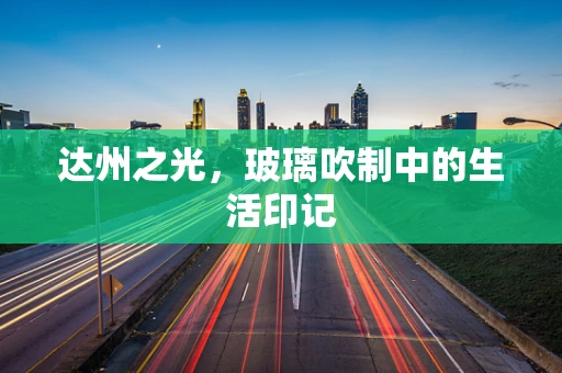 达州之光，玻璃吹制中的生活印记