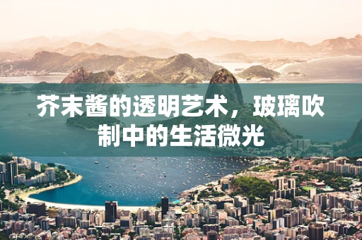 芥末酱的透明艺术，玻璃吹制中的生活微光