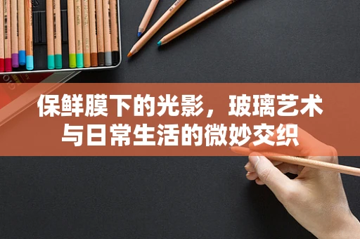 保鲜膜下的光影，玻璃艺术与日常生活的微妙交织