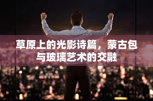 草原上的光影诗篇，蒙古包与玻璃艺术的交融
