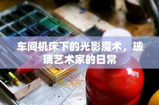 车间机床下的光影魔术，玻璃艺术家的日常