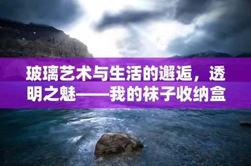 玻璃艺术与生活的邂逅，透明之魅——我的袜子收纳盒创作记