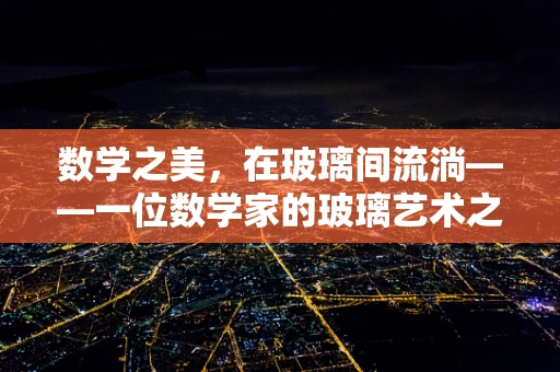 数学之美，在玻璃间流淌——一位数学家的玻璃艺术之旅