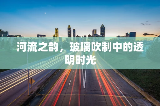 河流之韵，玻璃吹制中的透明时光
