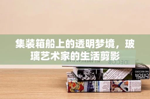 集装箱船上的透明梦境，玻璃艺术家的生活剪影