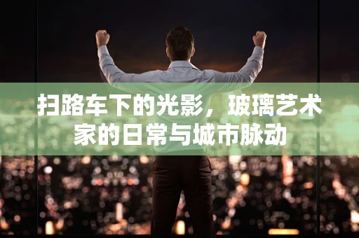 扫路车下的光影，玻璃艺术家的日常与城市脉动