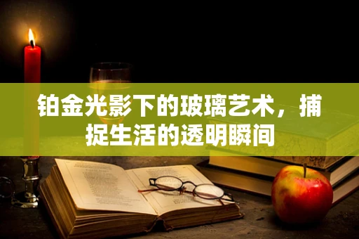 铂金光影下的玻璃艺术，捕捉生活的透明瞬间