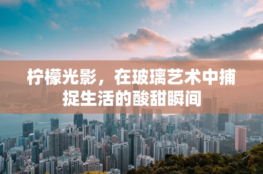 柠檬光影，在玻璃艺术中捕捉生活的酸甜瞬间