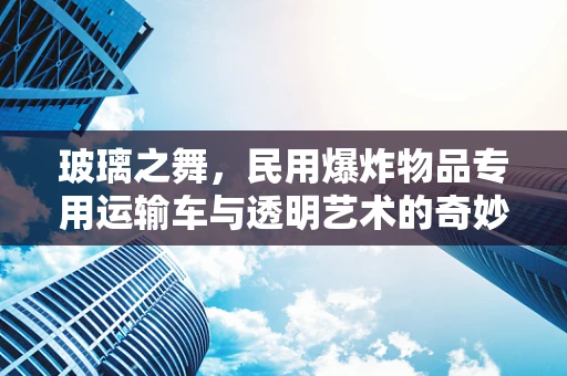 玻璃之舞，民用爆炸物品专用运输车与透明艺术的奇妙邂逅