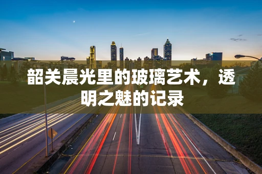 韶关晨光里的玻璃艺术，透明之魅的记录