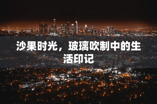 沙果时光，玻璃吹制中的生活印记