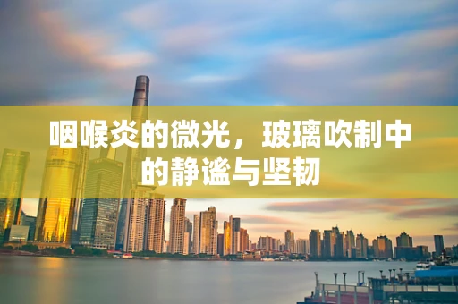 咽喉炎的微光，玻璃吹制中的静谧与坚韧