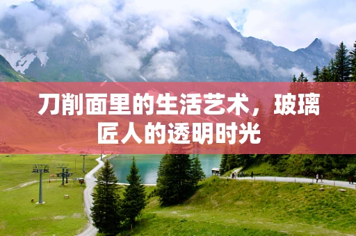 刀削面里的生活艺术，玻璃匠人的透明时光