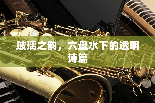 玻璃之韵，六盘水下的透明诗篇
