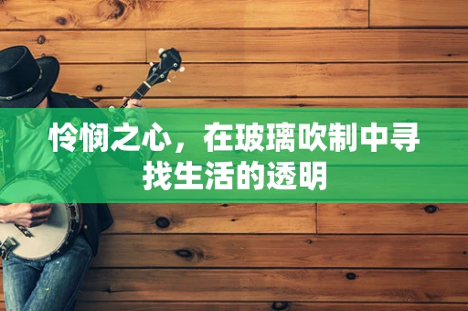 怜悯之心，在玻璃吹制中寻找生活的透明