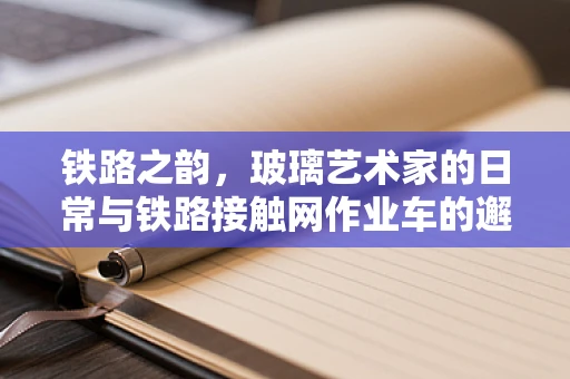 铁路之韵，玻璃艺术家的日常与铁路接触网作业车的邂逅