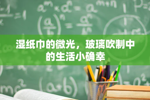 湿纸巾的微光，玻璃吹制中的生活小确幸