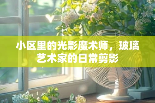 小区里的光影魔术师，玻璃艺术家的日常剪影
