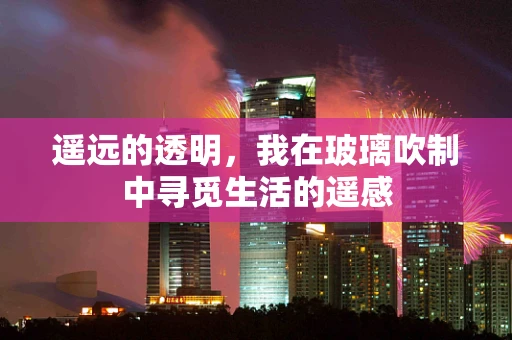 遥远的透明，我在玻璃吹制中寻觅生活的遥感