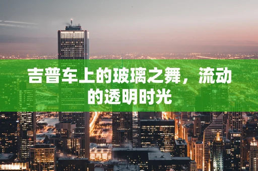吉普车上的玻璃之舞，流动的透明时光