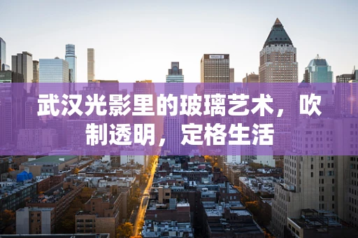 武汉光影里的玻璃艺术，吹制透明，定格生活