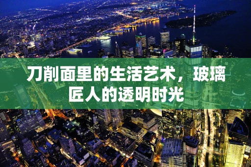 刀削面里的生活艺术，玻璃匠人的透明时光
