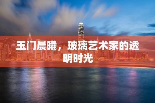 玉门晨曦，玻璃艺术家的透明时光