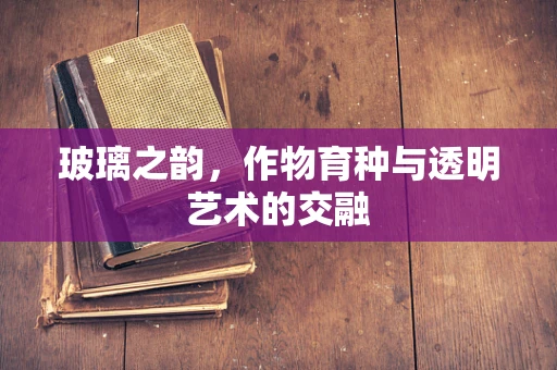 玻璃之韵，作物育种与透明艺术的交融