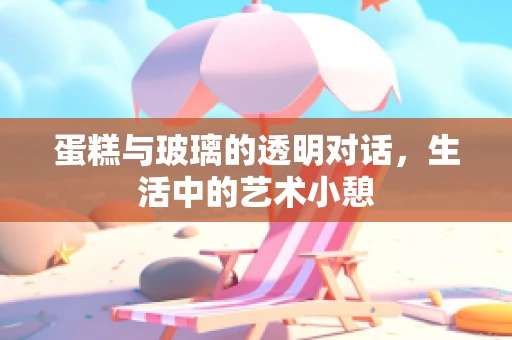 蛋糕与玻璃的透明对话，生活中的艺术小憩