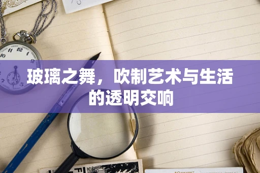 玻璃之舞，吹制艺术与生活的透明交响