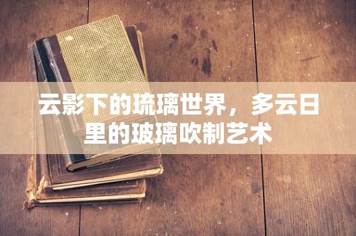 云影下的琉璃世界，多云日里的玻璃吹制艺术