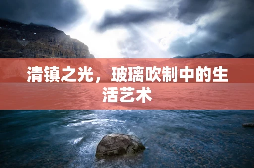 清镇之光，玻璃吹制中的生活艺术