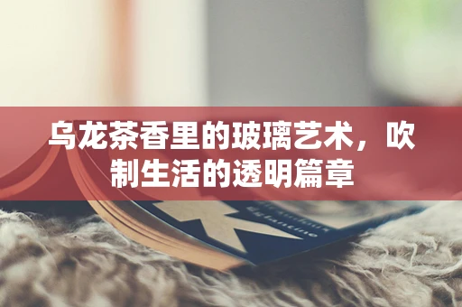 乌龙茶香里的玻璃艺术，吹制生活的透明篇章