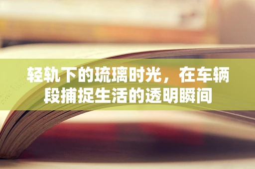 轻轨下的琉璃时光，在车辆段捕捉生活的透明瞬间