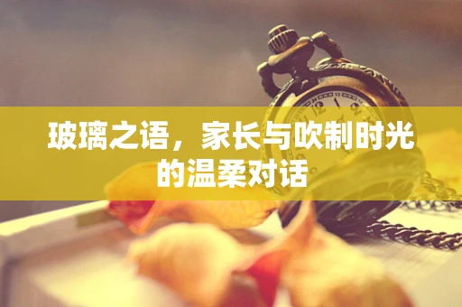玻璃之语，家长与吹制时光的温柔对话