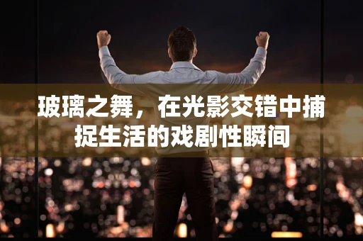 玻璃之舞，在光影交错中捕捉生活的戏剧性瞬间