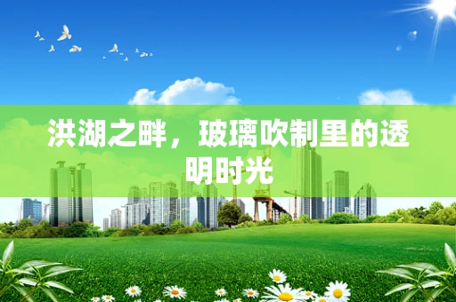 洪湖之畔，玻璃吹制里的透明时光