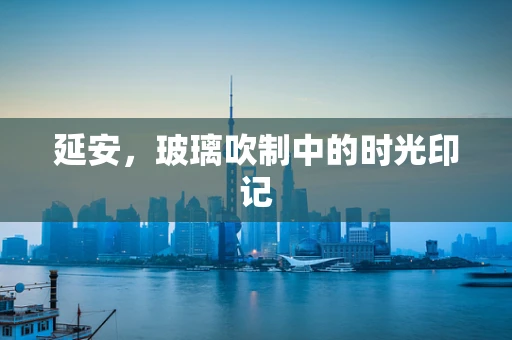 延安，玻璃吹制中的时光印记