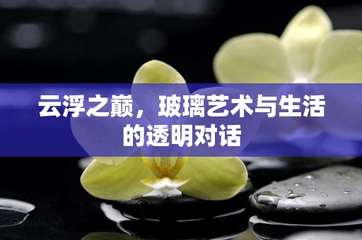 云浮之巅，玻璃艺术与生活的透明对话