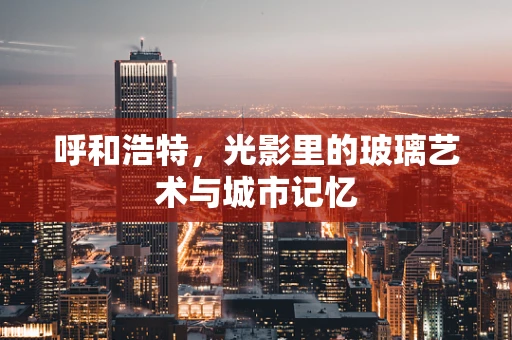 呼和浩特，光影里的玻璃艺术与城市记忆
