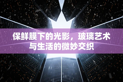 保鲜膜下的光影，玻璃艺术与生活的微妙交织