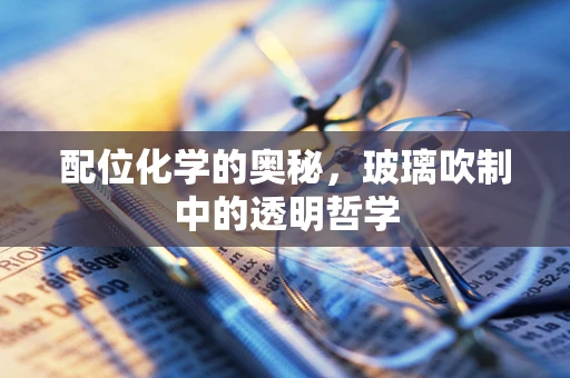 配位化学的奥秘，玻璃吹制中的透明哲学