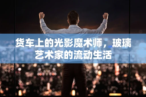 货车上的光影魔术师，玻璃艺术家的流动生活