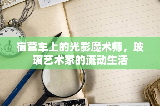 宿营车上的光影魔术师，玻璃艺术家的流动生活