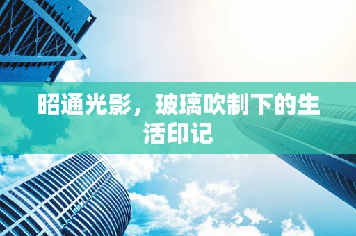昭通光影，玻璃吹制下的生活印记