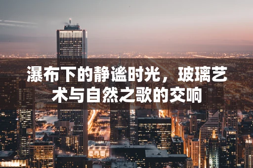 瀑布下的静谧时光，玻璃艺术与自然之歌的交响