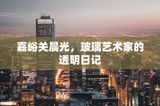 嘉峪关晨光，玻璃艺术家的透明日记