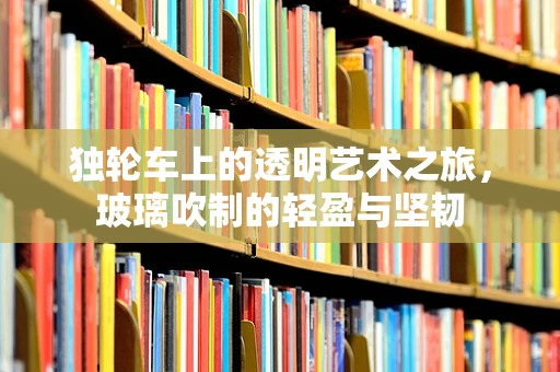 独轮车上的透明艺术之旅，玻璃吹制的轻盈与坚韧